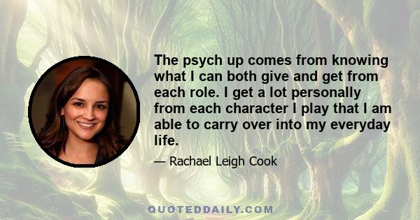 The psych up comes from knowing what I can both give and get from each role. I get a lot personally from each character I play that I am able to carry over into my everyday life.