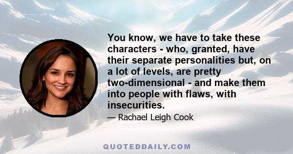 You know, we have to take these characters - who, granted, have their separate personalities but, on a lot of levels, are pretty two-dimensional - and make them into people with flaws, with insecurities.