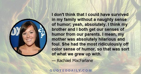 I don't think that I could have survived in my family without a naughty sense of humor; yeah, absolutely. I think my brother and I both get our senses of humor from our parents. I mean, my mother was absolutely