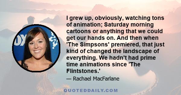 I grew up, obviously, watching tons of animation; Saturday morning cartoons or anything that we could get our hands on. And then when 'The Simpsons' premiered, that just kind of changed the landscape of everything. We