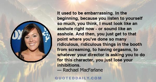 It used to be embarrassing. In the beginning, because you listen to yourself so much, you think, I must look like an asshole right now - or sound like an asshole. And then, you just get to that point where you've done