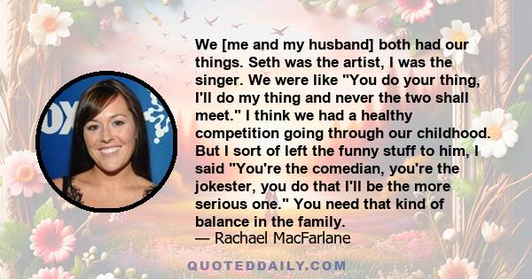 We [me and my husband] both had our things. Seth was the artist, I was the singer. We were like You do your thing, I'll do my thing and never the two shall meet. I think we had a healthy competition going through our