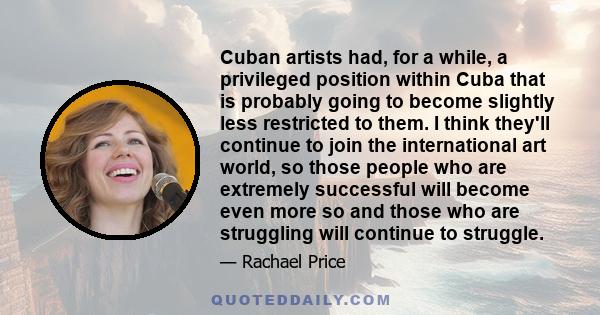 Cuban artists had, for a while, a privileged position within Cuba that is probably going to become slightly less restricted to them. I think they'll continue to join the international art world, so those people who are