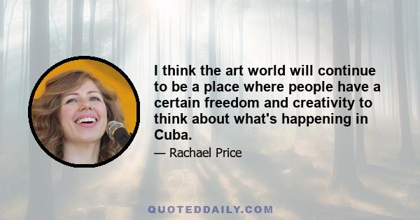 I think the art world will continue to be a place where people have a certain freedom and creativity to think about what's happening in Cuba.