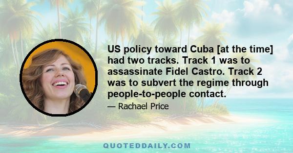 US policy toward Cuba [at the time] had two tracks. Track 1 was to assassinate Fidel Castro. Track 2 was to subvert the regime through people-to-people contact.