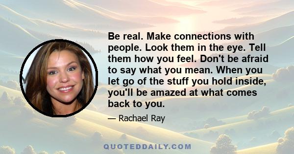 Be real. Make connections with people. Look them in the eye. Tell them how you feel. Don't be afraid to say what you mean. When you let go of the stuff you hold inside, you'll be amazed at what comes back to you.