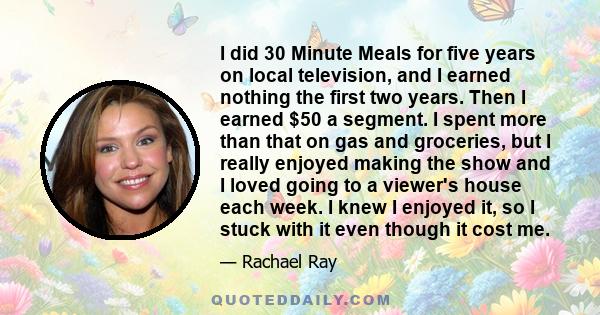 I did 30 Minute Meals for five years on local television, and I earned nothing the first two years. Then I earned $50 a segment. I spent more than that on gas and groceries, but I really enjoyed making the show and I