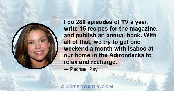 I do 280 episodes of TV a year, write 15 recipes for the magazine, and publish an annual book. With all of that, we try to get one weekend a month with Isaboo at our home in the Adirondacks to relax and recharge.