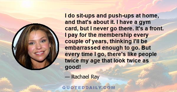 I do sit-ups and push-ups at home, and that's about it. I have a gym card, but I never go there. It's a front. I pay for the membership every couple of years, thinking I'll be embarrassed enough to go. But every time I