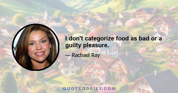 I don't categorize food as bad or a guilty pleasure.