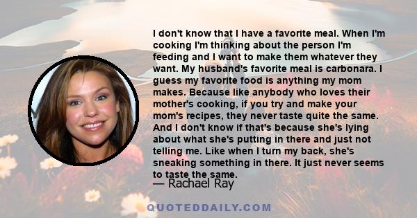 I don't know that I have a favorite meal. When I'm cooking I'm thinking about the person I'm feeding and I want to make them whatever they want. My husband's favorite meal is carbonara. I guess my favorite food is