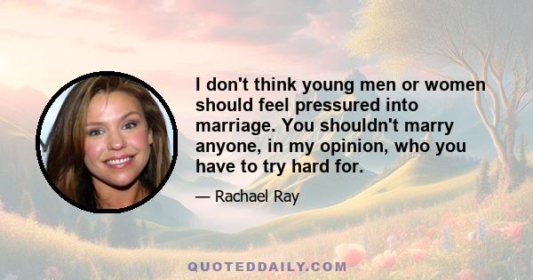 I don't think young men or women should feel pressured into marriage. You shouldn't marry anyone, in my opinion, who you have to try hard for.