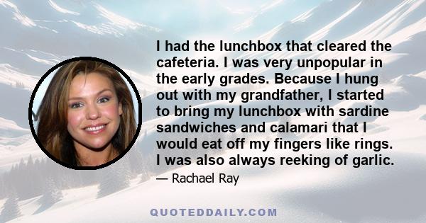 I had the lunchbox that cleared the cafeteria. I was very unpopular in the early grades. Because I hung out with my grandfather, I started to bring my lunchbox with sardine sandwiches and calamari that I would eat off