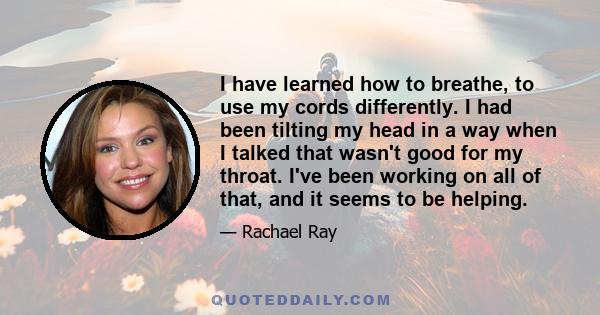 I have learned how to breathe, to use my cords differently. I had been tilting my head in a way when I talked that wasn't good for my throat. I've been working on all of that, and it seems to be helping.