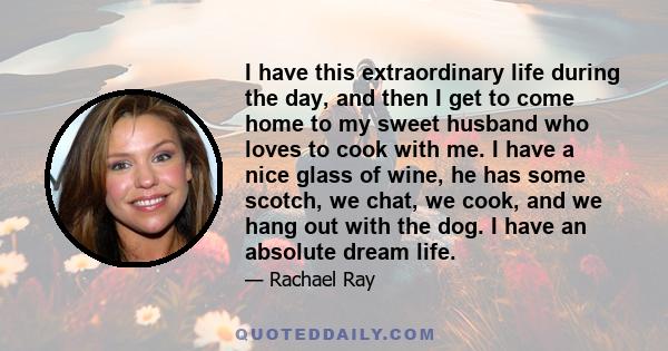 I have this extraordinary life during the day, and then I get to come home to my sweet husband who loves to cook with me. I have a nice glass of wine, he has some scotch, we chat, we cook, and we hang out with the dog.