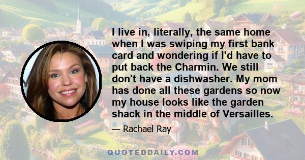 I live in, literally, the same home when I was swiping my first bank card and wondering if I'd have to put back the Charmin. We still don't have a dishwasher. My mom has done all these gardens so now my house looks like 