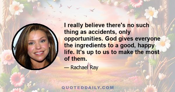 I really believe there's no such thing as accidents, only opportunities. God gives everyone the ingredients to a good, happy life. It's up to us to make the most of them.