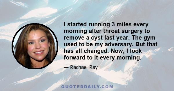 I started running 3 miles every morning after throat surgery to remove a cyst last year. The gym used to be my adversary. But that has all changed. Now, I look forward to it every morning.