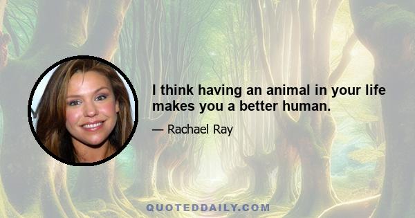 I think having an animal in your life makes you a better human.