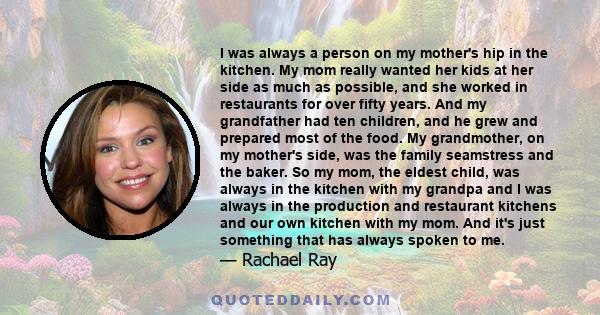 I was always a person on my mother's hip in the kitchen. My mom really wanted her kids at her side as much as possible, and she worked in restaurants for over fifty years. And my grandfather had ten children, and he