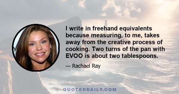 I write in freehand equivalents because measuring, to me, takes away from the creative process of cooking. Two turns of the pan with EVOO is about two tablespoons.