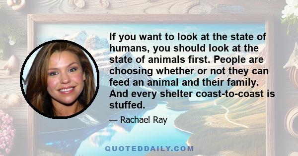 If you want to look at the state of humans, you should look at the state of animals first. People are choosing whether or not they can feed an animal and their family. And every shelter coast-to-coast is stuffed.