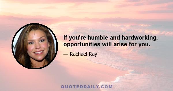 If you're humble and hardworking, opportunities will arise for you.