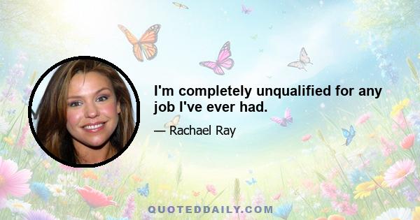 I'm completely unqualified for any job I've ever had.