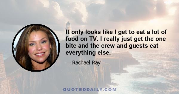 It only looks like I get to eat a lot of food on TV. I really just get the one bite and the crew and guests eat everything else.