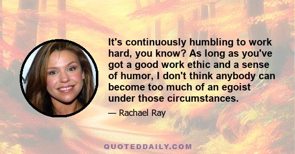 It's continuously humbling to work hard, you know? As long as you've got a good work ethic and a sense of humor, I don't think anybody can become too much of an egoist under those circumstances.