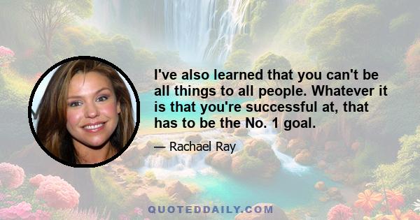 I've also learned that you can't be all things to all people. Whatever it is that you're successful at, that has to be the No. 1 goal.