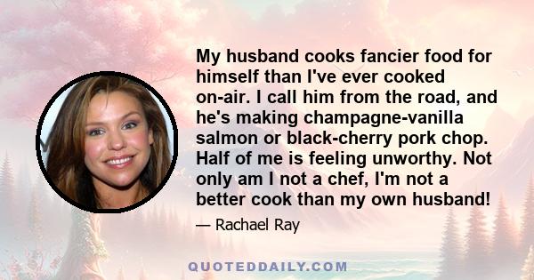 My husband cooks fancier food for himself than I've ever cooked on-air. I call him from the road, and he's making champagne-vanilla salmon or black-cherry pork chop. Half of me is feeling unworthy. Not only am I not a