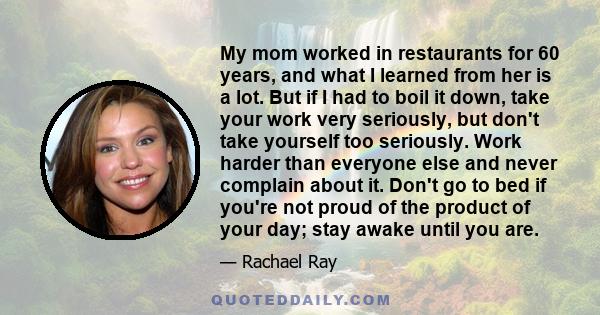 My mom worked in restaurants for 60 years, and what I learned from her is a lot. But if I had to boil it down, take your work very seriously, but don't take yourself too seriously. Work harder than everyone else and