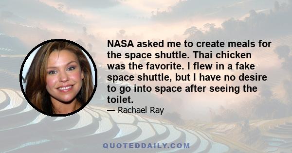 NASA asked me to create meals for the space shuttle. Thai chicken was the favorite. I flew in a fake space shuttle, but I have no desire to go into space after seeing the toilet.