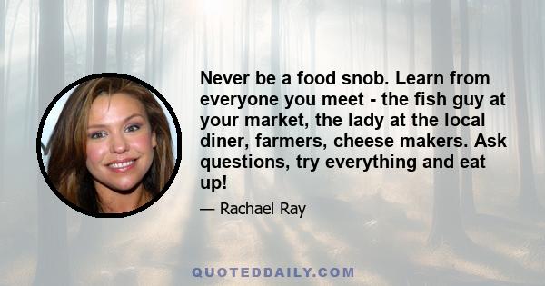 Never be a food snob. Learn from everyone you meet - the fish guy at your market, the lady at the local diner, farmers, cheese makers. Ask questions, try everything and eat up!