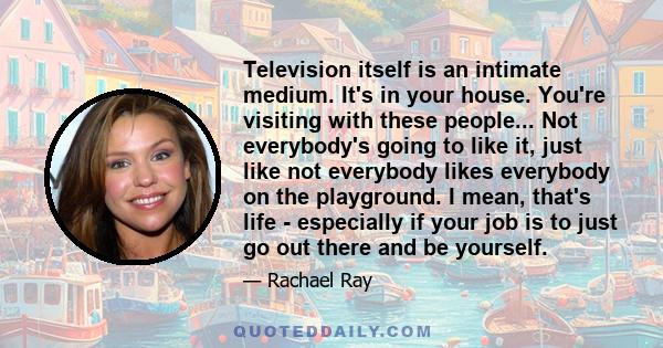 Television itself is an intimate medium. It's in your house. You're visiting with these people... Not everybody's going to like it, just like not everybody likes everybody on the playground. I mean, that's life -