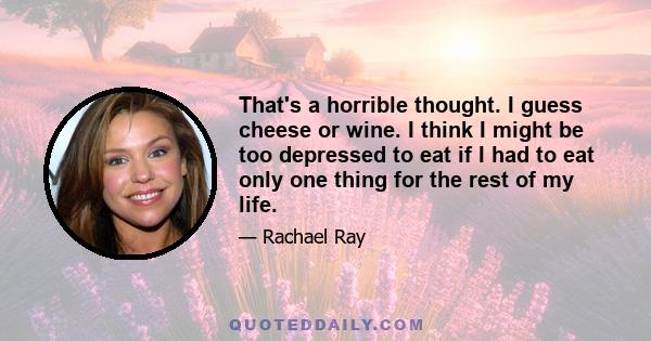 That's a horrible thought. I guess cheese or wine. I think I might be too depressed to eat if I had to eat only one thing for the rest of my life.