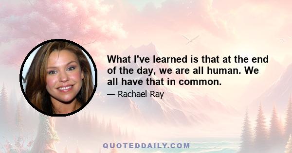 What I've learned is that at the end of the day, we are all human. We all have that in common.