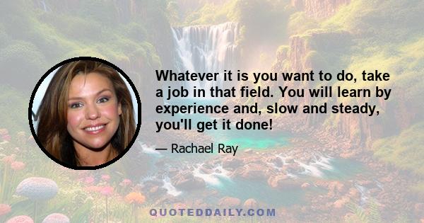 Whatever it is you want to do, take a job in that field. You will learn by experience and, slow and steady, you'll get it done!