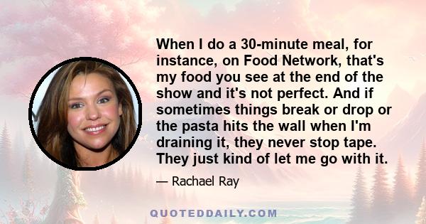 When I do a 30-minute meal, for instance, on Food Network, that's my food you see at the end of the show and it's not perfect. And if sometimes things break or drop or the pasta hits the wall when I'm draining it, they