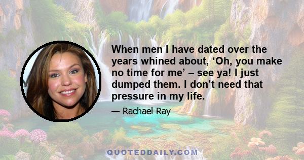 When men I have dated over the years whined about, ‘Oh, you make no time for me’ – see ya! I just dumped them. I don’t need that pressure in my life.