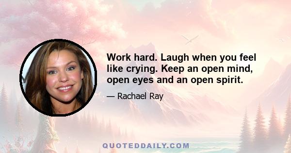 Work hard. Laugh when you feel like crying. Keep an open mind, open eyes and an open spirit.