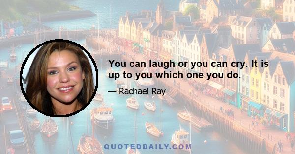 You can laugh or you can cry. It is up to you which one you do.