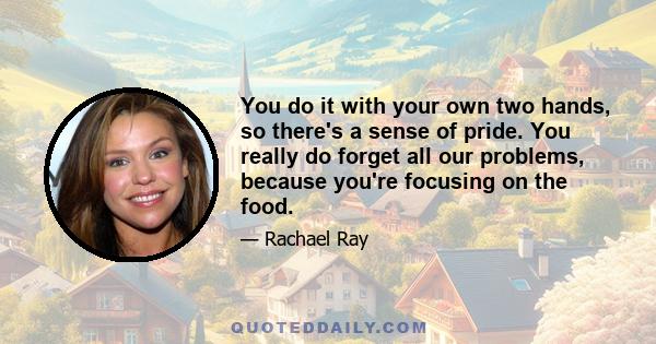 You do it with your own two hands, so there's a sense of pride. You really do forget all our problems, because you're focusing on the food.