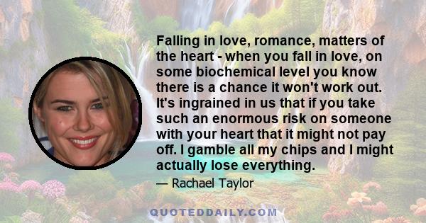 Falling in love, romance, matters of the heart - when you fall in love, on some biochemical level you know there is a chance it won't work out. It's ingrained in us that if you take such an enormous risk on someone with 