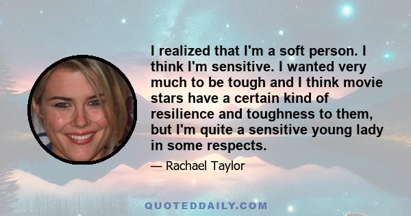 I realized that I'm a soft person. I think I'm sensitive. I wanted very much to be tough and I think movie stars have a certain kind of resilience and toughness to them, but I'm quite a sensitive young lady in some