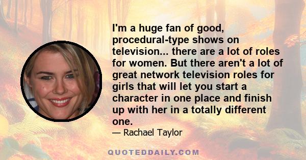 I'm a huge fan of good, procedural-type shows on television... there are a lot of roles for women. But there aren't a lot of great network television roles for girls that will let you start a character in one place and