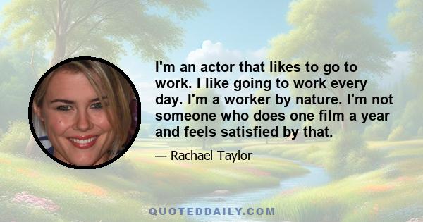 I'm an actor that likes to go to work. I like going to work every day. I'm a worker by nature. I'm not someone who does one film a year and feels satisfied by that.