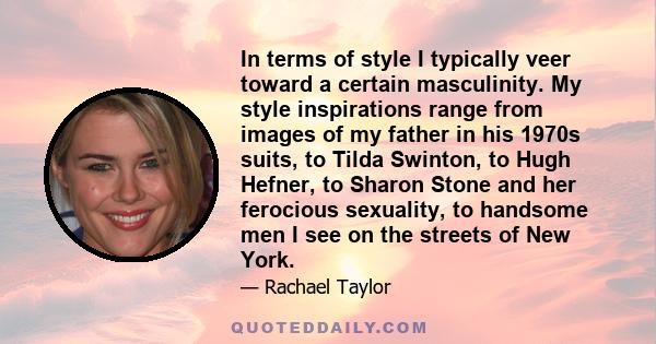 In terms of style I typically veer toward a certain masculinity. My style inspirations range from images of my father in his 1970s suits, to Tilda Swinton, to Hugh Hefner, to Sharon Stone and her ferocious sexuality, to 