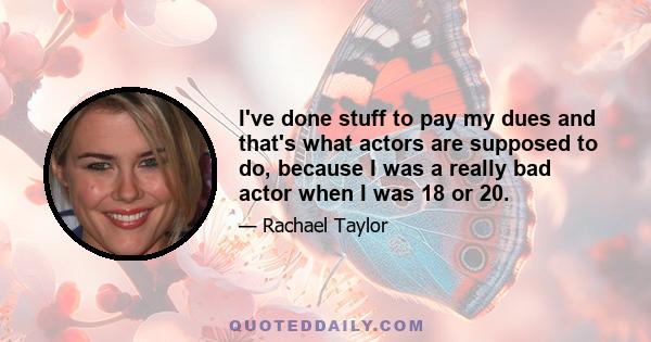 I've done stuff to pay my dues and that's what actors are supposed to do, because I was a really bad actor when I was 18 or 20.